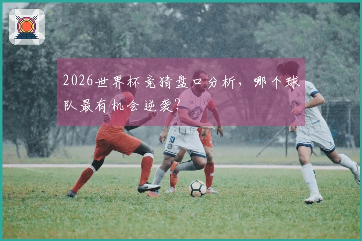 2026世界杯竞猜盘口分析，哪个球队最有机会逆袭？