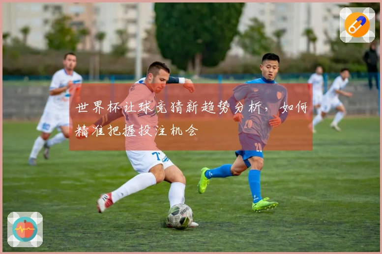 世界杯让球竞猜新趋势分析，如何精准把握投注机会