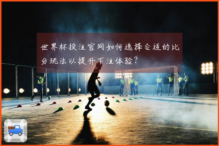 世界杯投注官网如何选择合适的比分玩法以提升下注体验？