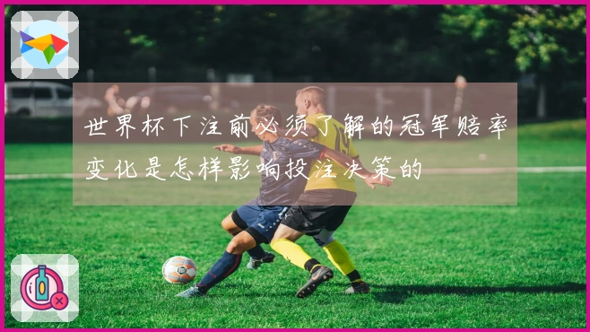 世界杯下注前必须了解的冠军赔率变化是怎样影响投注决策的